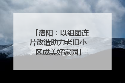 洛阳：以组团连片改造助力老旧小区成美好家园