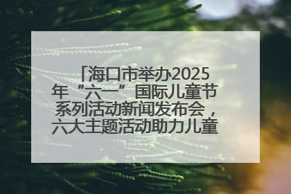 海口市举办2025年“六一”国际儿童节系列活动新闻发布会，六大主题活动助力儿童友好城市建设