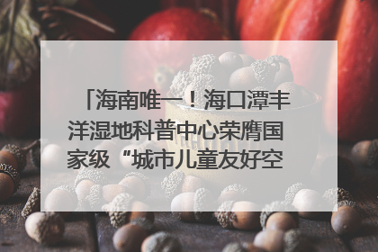 海南唯一！海口潭丰洋湿地科普中心荣膺国家级“城市儿童友好空间建设园区”称号