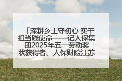 深耕乡土守初心 实干担当践使命——记人保集团2025年五一劳动奖状获得者、人保财险江苏南通海安支公司