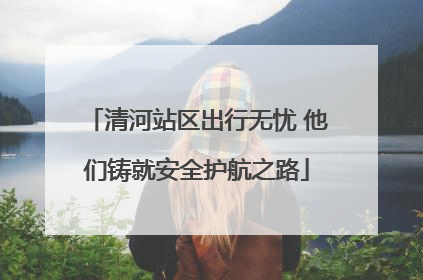 清河站区出行无忧 他们铸就安全护航之路