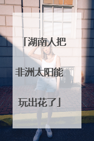 湖南人把非洲太阳能玩出花了