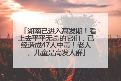 湖南已进入高发期！看上去平平无奇的它们，已经造成47人中毒！老人、儿童是高发人群