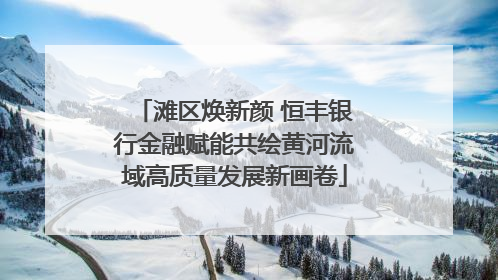 滩区焕新颜 恒丰银行金融赋能共绘黄河流域高质量发展新画卷