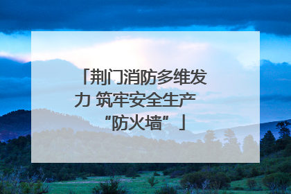 荆门消防多维发力 筑牢安全生产“防火墙”