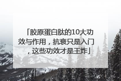 胶原蛋白肽的10大功效与作用，抗衰只是入门，这些功效才是王炸
