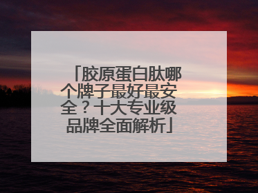 胶原蛋白肽哪个牌子最好最安全？十大专业级品牌全面解析