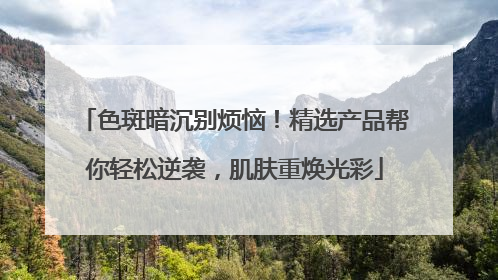 色斑暗沉别烦恼！精选产品帮你轻松逆袭，肌肤重焕光彩