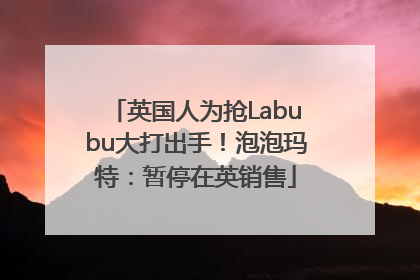 英国人为抢Labubu大打出手！泡泡玛特：暂停在英销售