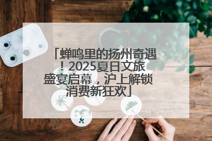 蝉鸣里的扬州奇遇！2025夏日文旅盛宴启幕，沪上解锁消费新狂欢
