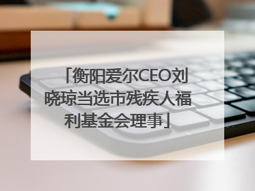 衡阳爱尔CEO刘晓琼当选市残疾人福利基金会理事