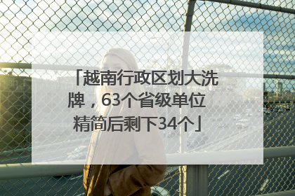 越南行政区划大洗牌，63个省级单位精简后剩下34个