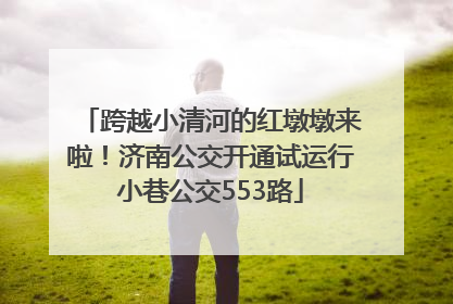 跨越小清河的红墩墩来啦！济南公交开通试运行小巷公交553路