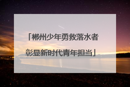 郴州少年勇救落水者 彰显新时代青年担当