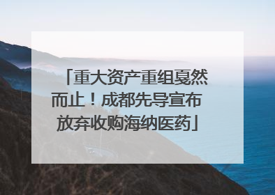 重大资产重组戛然而止！成都先导宣布放弃收购海纳医药