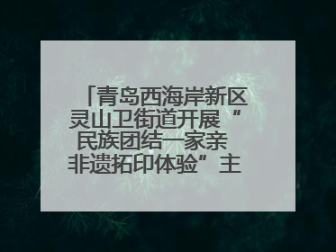 青岛西海岸新区灵山卫街道开展“民族团结一家亲 非遗拓印体验”主题活动