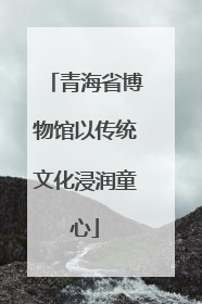 青海省博物馆以传统文化浸润童心