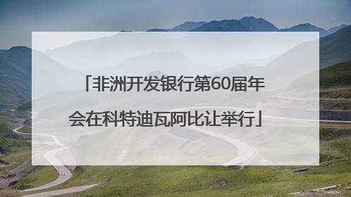 非洲开发银行第60届年会在科特迪瓦阿比让举行