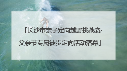 长沙市亲子定向越野挑战赛·父亲节专属徒步定向活动落幕