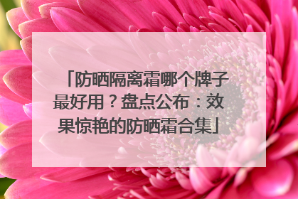 防晒隔离霜哪个牌子最好用？盘点公布：效果惊艳的防晒霜合集