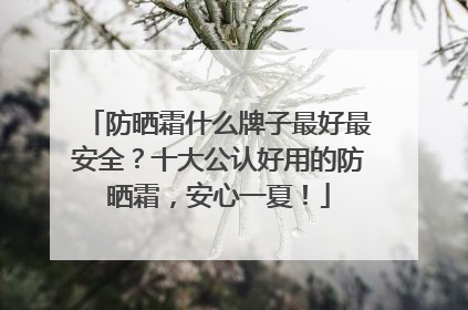 防晒霜什么牌子最好最安全？十大公认好用的防晒霜，安心一夏！