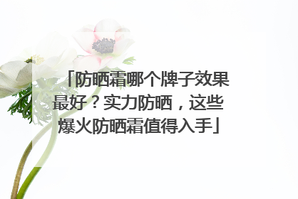 防晒霜哪个牌子效果最好？实力防晒，这些爆火防晒霜值得入手