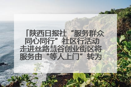 陕西日报社“服务群众 同心同行”社区行活动走进丝路慧谷创业街区将服务由“等人上门”转为“主动下沉”