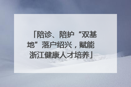 陪诊、陪护“双基地”落户绍兴，赋能浙江健康人才培养