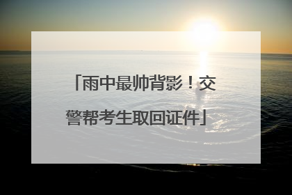 雨中最帅背影！交警帮考生取回证件