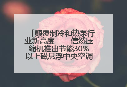 颠覆制冷和热泵行业新高度——信然压缩机推出节能30%以上磁悬浮中央空调和磁悬浮热泵