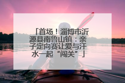 首场！淄博市沂源县南鲁山镇：亲子定向赛让爱与汗水一起“闯关”