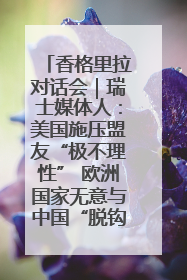 香格里拉对话会｜瑞士媒体人：美国施压盟友“极不理性” 欧洲国家无意与中国“脱钩断链”