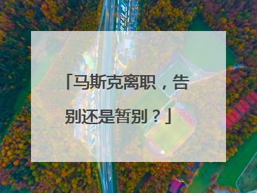 马斯克离职，告别还是暂别？