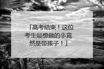 高考结束！这位考生最想做的事竟然是带孩子！