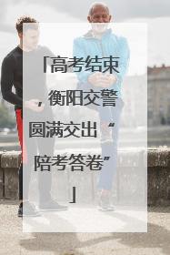 高考结束，衡阳交警圆满交出“陪考答卷”