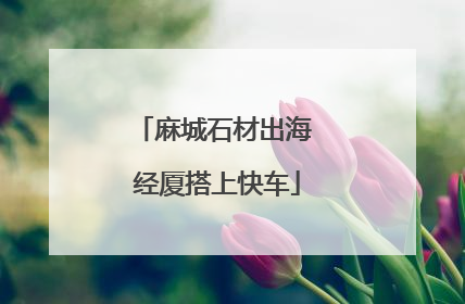 麻城石材出海 经厦搭上快车