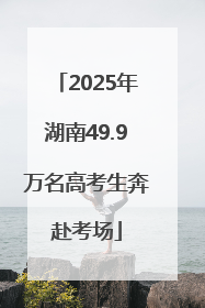 2025年湖南49.9万名高考生奔赴考场