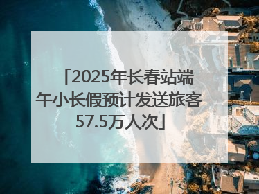2025年长春站端午小长假预计发送旅客57.5万人次