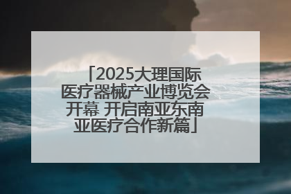 2025大理国际医疗器械产业博览会开幕 开启南亚东南亚医疗合作新篇