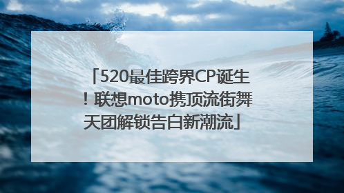 520最佳跨界CP诞生！联想moto携顶流街舞天团解锁告白新潮流