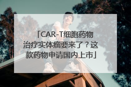 CAR-T细胞药物治疗实体瘤要来了？这款药物申请国内上市