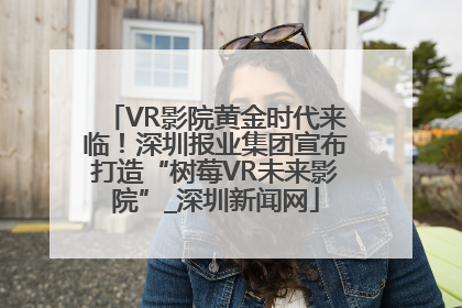 VR影院黄金时代来临！深圳报业集团宣布打造“树莓VR未来影院”_深圳新闻网